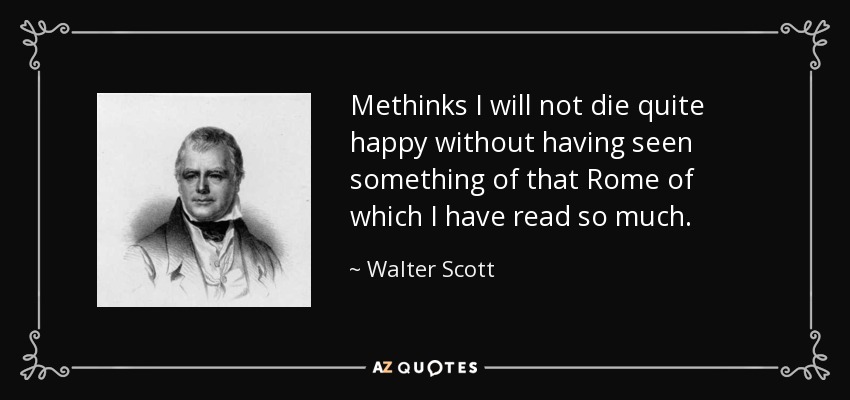 Methinks I will not die quite happy without having seen something of that Rome of which I have read so much. - Walter Scott