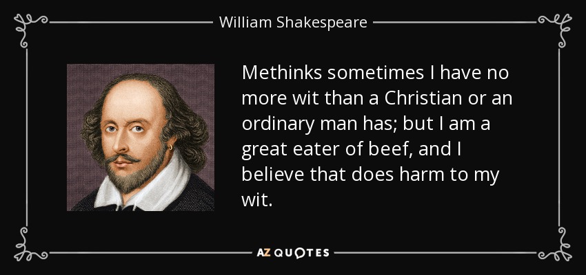 Methinks sometimes I have no more wit than a Christian or an ordinary man has; but I am a great eater of beef, and I believe that does harm to my wit. - William Shakespeare
