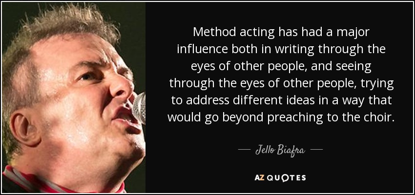 Method acting has had a major influence both in writing through the eyes of other people, and seeing through the eyes of other people, trying to address different ideas in a way that would go beyond preaching to the choir. - Jello Biafra