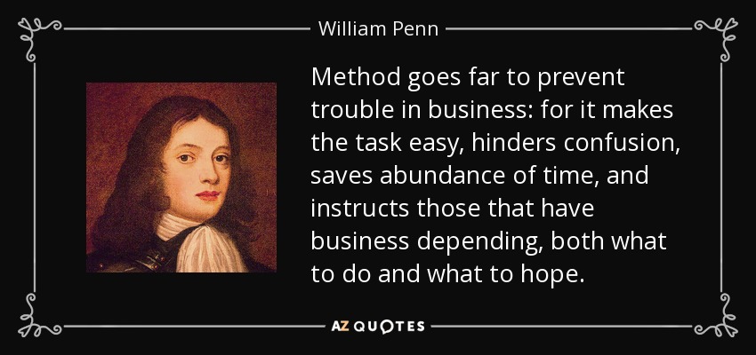 Method goes far to prevent trouble in business: for it makes the task easy, hinders confusion, saves abundance of time, and instructs those that have business depending, both what to do and what to hope. - William Penn
