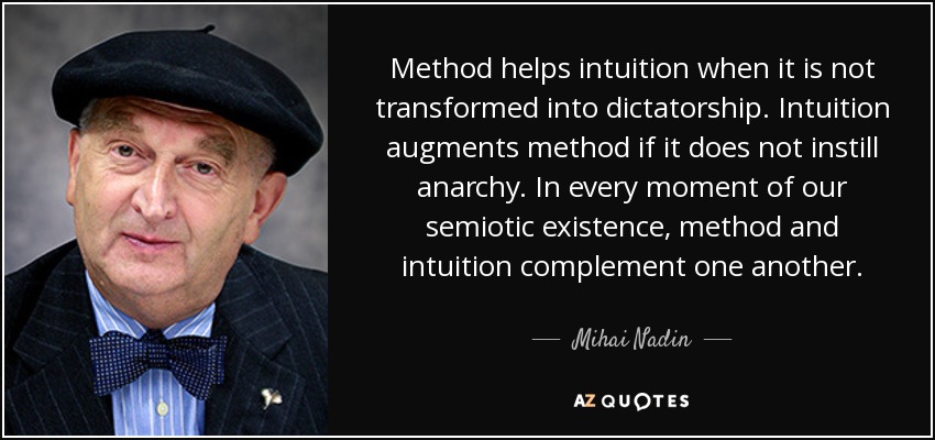 Method helps intuition when it is not transformed into dictatorship. Intuition augments method if it does not instill anarchy. In every moment of our semiotic existence, method and intuition complement one another. - Mihai Nadin