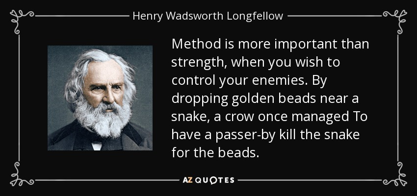 Method is more important than strength, when you wish to control your enemies. By dropping golden beads near a snake, a crow once managed To have a passer-by kill the snake for the beads. - Henry Wadsworth Longfellow
