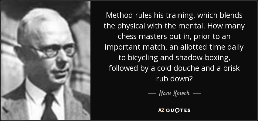 Method rules his training, which blends the physical with the mental. How many chess masters put in, prior to an important match, an allotted time daily to bicycling and shadow-boxing, followed by a cold douche and a brisk rub down? - Hans Kmoch