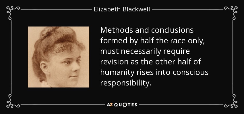 Methods and conclusions formed by half the race only, must necessarily require revision as the other half of humanity rises into conscious responsibility. - Elizabeth Blackwell