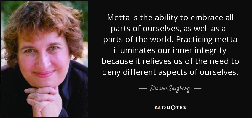 Metta is the ability to embrace all parts of ourselves, as well as all parts of the world. Practicing metta illuminates our inner integrity because it relieves us of the need to deny different aspects of ourselves. - Sharon Salzberg