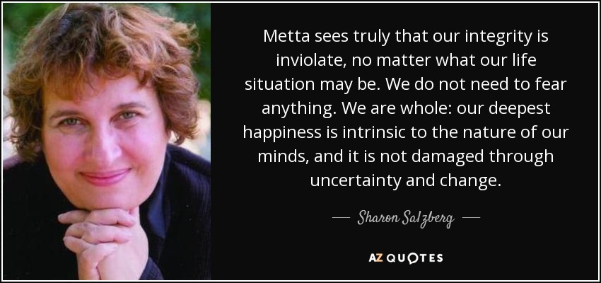Metta sees truly that our integrity is inviolate, no matter what our life situation may be. We do not need to fear anything. We are whole: our deepest happiness is intrinsic to the nature of our minds, and it is not damaged through uncertainty and change. - Sharon Salzberg