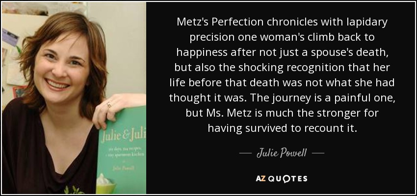 Metz's Perfection chronicles with lapidary precision one woman's climb back to happiness after not just a spouse's death, but also the shocking recognition that her life before that death was not what she had thought it was. The journey is a painful one, but Ms. Metz is much the stronger for having survived to recount it. - Julie Powell