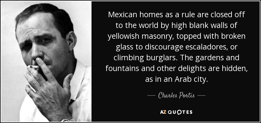 Mexican homes as a rule are closed off to the world by high blank walls of yellowish masonry, topped with broken glass to discourage escaladores, or climbing burglars. The gardens and fountains and other delights are hidden, as in an Arab city. - Charles Portis