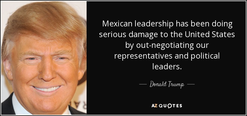 Mexican leadership has been doing serious damage to the United States by out-negotiating our representatives and political leaders. - Donald Trump