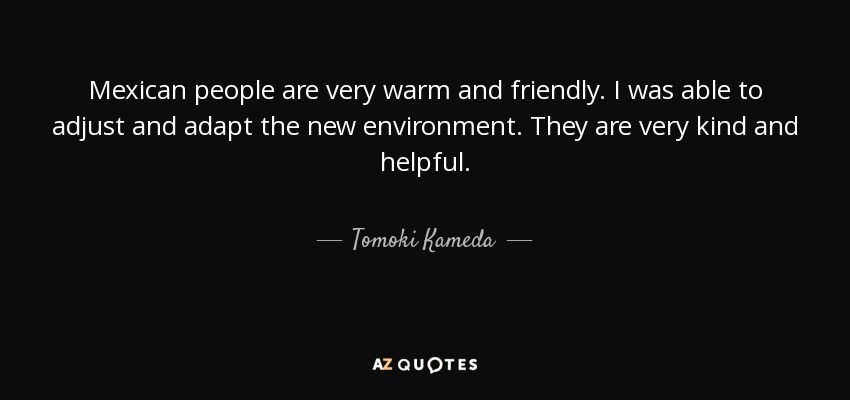 Mexican people are very warm and friendly. I was able to adjust and adapt the new environment. They are very kind and helpful. - Tomoki Kameda