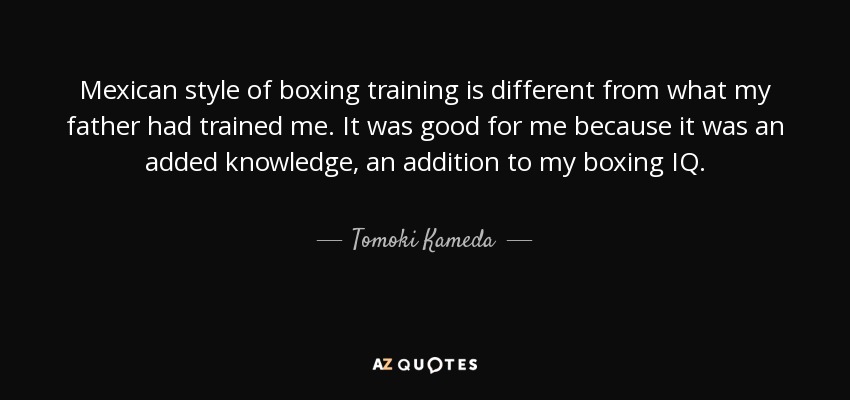 Mexican style of boxing training is different from what my father had trained me. It was good for me because it was an added knowledge, an addition to my boxing IQ. - Tomoki Kameda