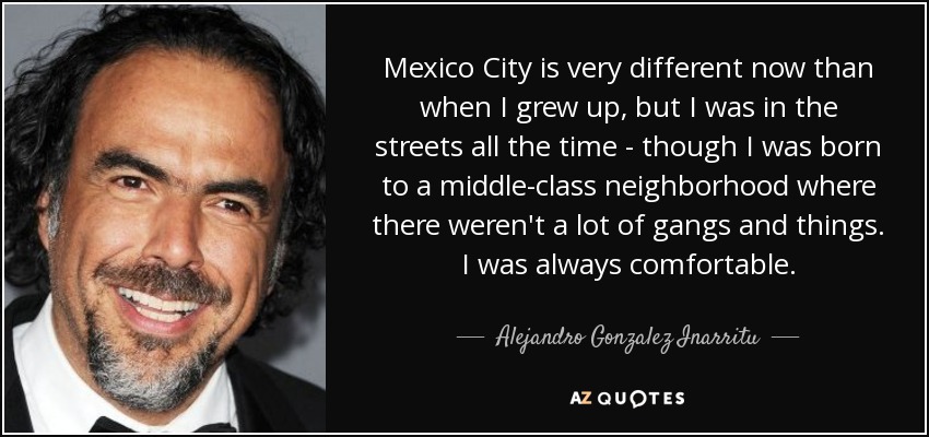 Mexico City is very different now than when I grew up, but I was in the streets all the time - though I was born to a middle-class neighborhood where there weren't a lot of gangs and things. I was always comfortable. - Alejandro Gonzalez Inarritu