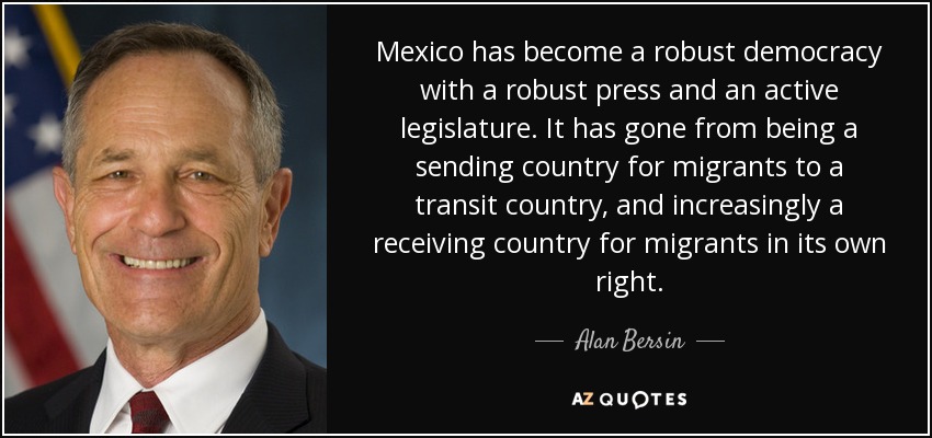 Mexico has become a robust democracy with a robust press and an active legislature. It has gone from being a sending country for migrants to a transit country, and increasingly a receiving country for migrants in its own right. - Alan Bersin