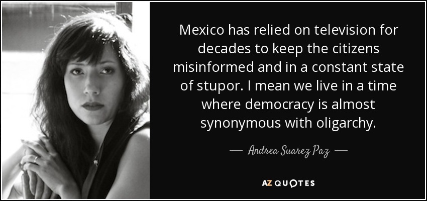 Mexico has relied on television for decades to keep the citizens misinformed and in a constant state of stupor. I mean we live in a time where democracy is almost synonymous with oligarchy. - Andrea Suarez Paz
