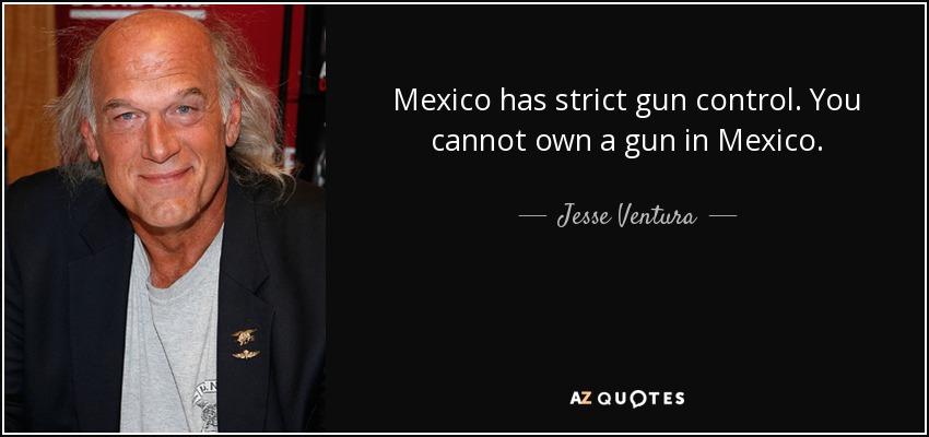 Mexico has strict gun control. You cannot own a gun in Mexico. - Jesse Ventura