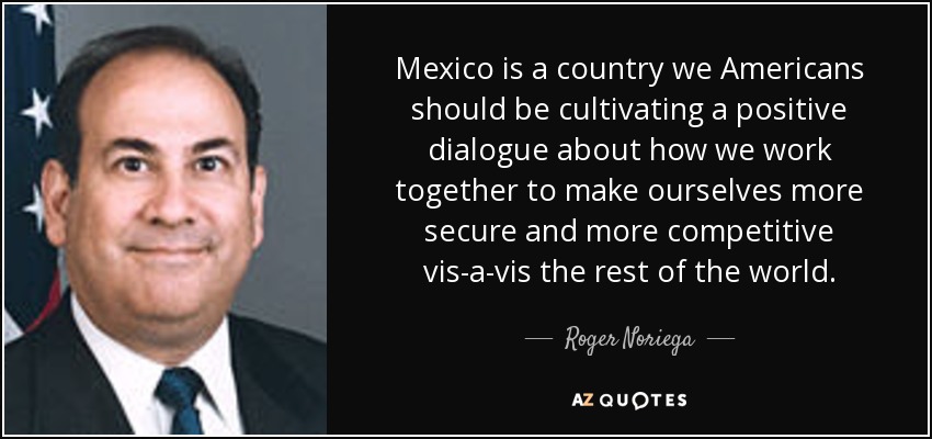 Mexico is a country we Americans should be cultivating a positive dialogue about how we work together to make ourselves more secure and more competitive vis-a-vis the rest of the world. - Roger Noriega