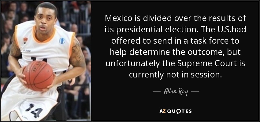 Mexico is divided over the results of its presidential election. The U.S.had offered to send in a task force to help determine the outcome, but unfortunately the Supreme Court is currently not in session. - Allan Ray