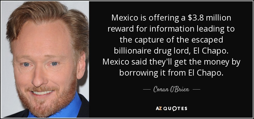 Mexico is offering a $3.8 million reward for information leading to the capture of the escaped billionaire drug lord, El Chapo. Mexico said they'll get the money by borrowing it from El Chapo. - Conan O'Brien