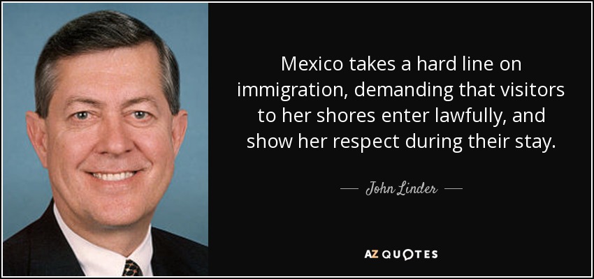 Mexico takes a hard line on immigration, demanding that visitors to her shores enter lawfully, and show her respect during their stay. - John Linder