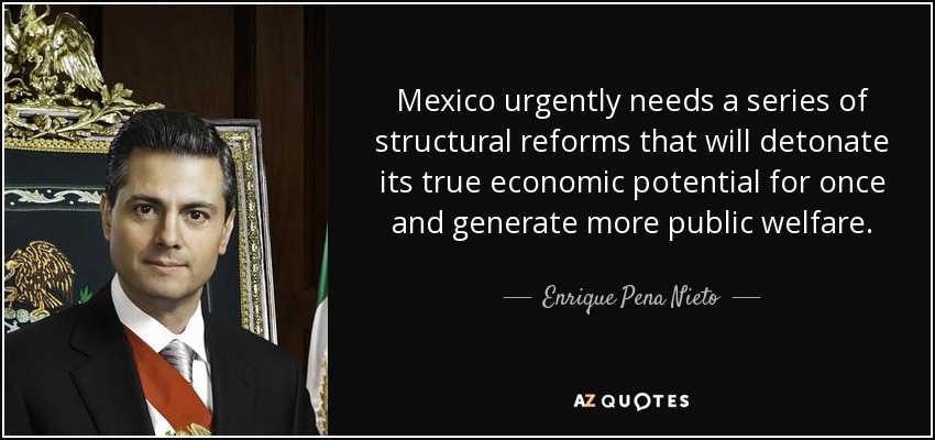 Mexico urgently needs a series of structural reforms that will detonate its true economic potential for once and generate more public welfare. - Enrique Pena Nieto
