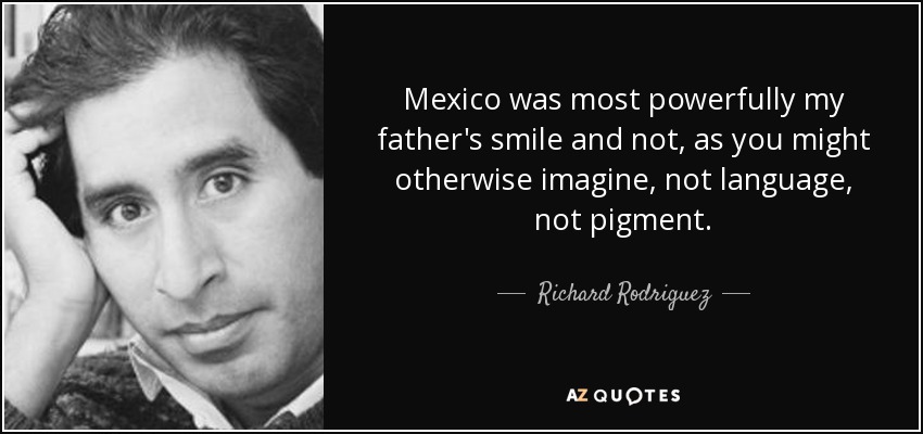 Mexico was most powerfully my father's smile and not, as you might otherwise imagine, not language, not pigment. - Richard Rodriguez