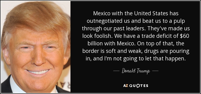Mexico with the United States has outnegotiated us and beat us to a pulp through our past leaders. They've made us look foolish. We have a trade deficit of $60 billion with Mexico. On top of that, the border is soft and weak, drugs are pouring in, and I'm not going to let that happen. - Donald Trump