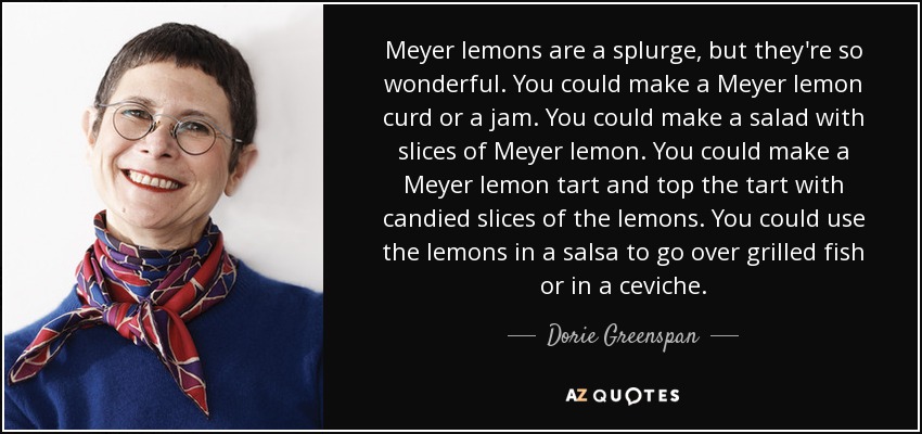 Meyer lemons are a splurge, but they're so wonderful. You could make a Meyer lemon curd or a jam. You could make a salad with slices of Meyer lemon. You could make a Meyer lemon tart and top the tart with candied slices of the lemons. You could use the lemons in a salsa to go over grilled fish or in a ceviche. - Dorie Greenspan