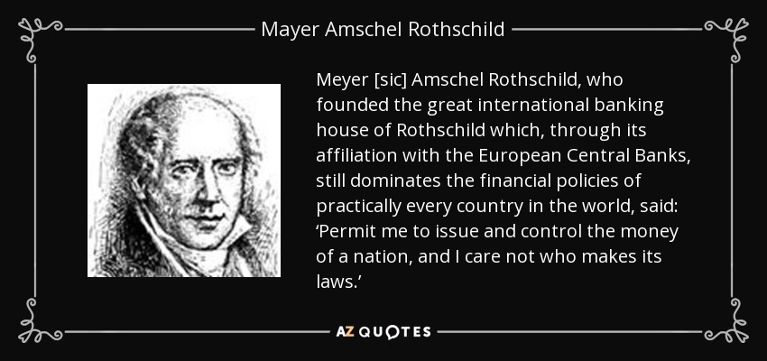 Meyer [sic] Amschel Rothschild, who founded the great international banking house of Rothschild which, through its affiliation with the European Central Banks, still dominates the financial policies of practically every country in the world, said: ‘Permit me to issue and control the money of a nation, and I care not who makes its laws.’ - Mayer Amschel Rothschild