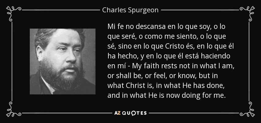 Mi fe no descansa en lo que soy, o lo que seré, o como me siento, o lo que sé, sino en lo que Cristo és, en lo que él ha hecho, y en lo que él está haciendo en mí - My faith rests not in what I am, or shall be, or feel, or know, but in what Christ is, in what He has done, and in what He is now doing for me. - Charles Spurgeon