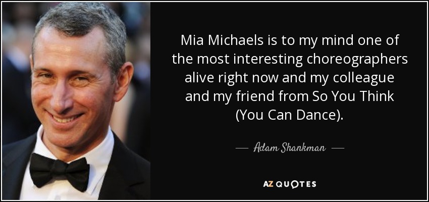 Mia Michaels is to my mind one of the most interesting choreographers alive right now and my colleague and my friend from So You Think (You Can Dance). - Adam Shankman