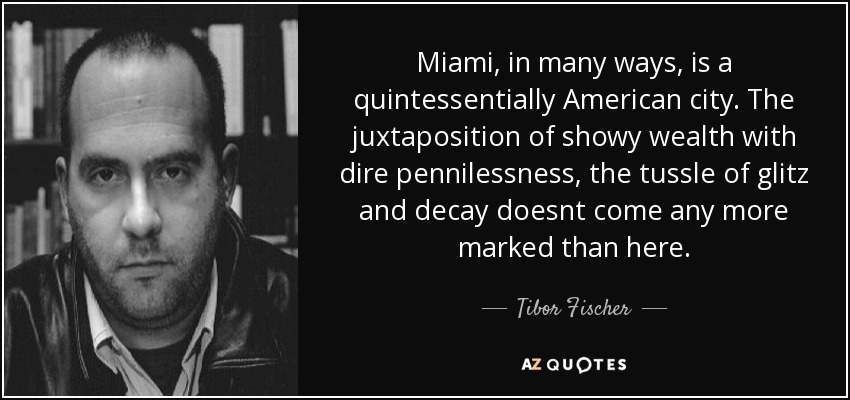 Miami, in many ways, is a quintessentially American city. The juxtaposition of showy wealth with dire pennilessness, the tussle of glitz and decay doesnt come any more marked than here. - Tibor Fischer