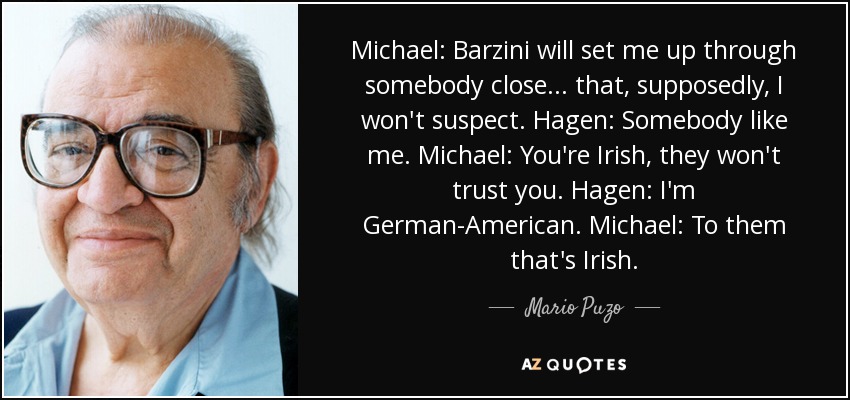 Michael: Barzini will set me up through somebody close... that, supposedly, I won't suspect. Hagen: Somebody like me. Michael: You're Irish, they won't trust you. Hagen: I'm German-American. Michael: To them that's Irish. - Mario Puzo