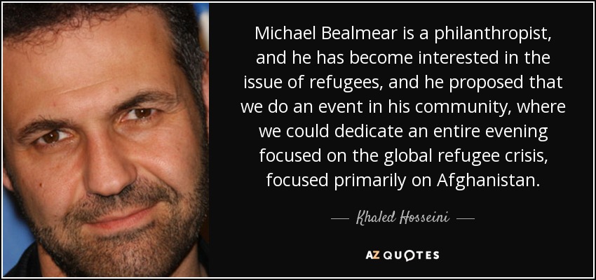 Michael Bealmear is a philanthropist, and he has become interested in the issue of refugees, and he proposed that we do an event in his community, where we could dedicate an entire evening focused on the global refugee crisis, focused primarily on Afghanistan. - Khaled Hosseini