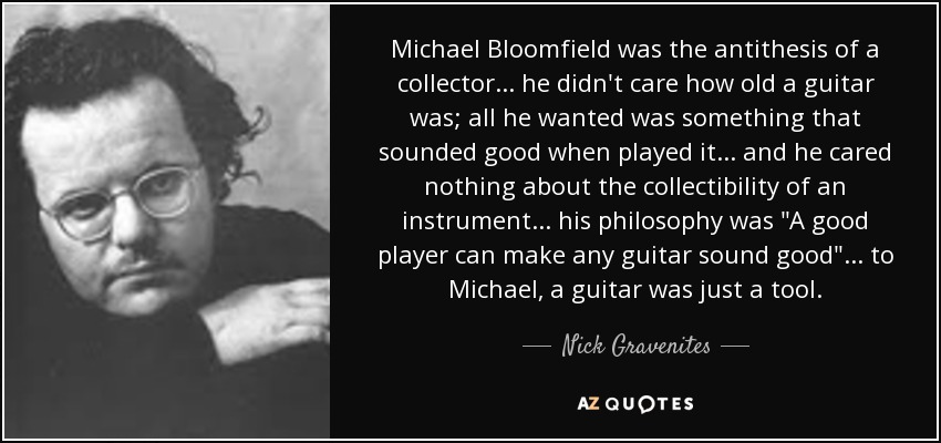 Michael Bloomfield was the antithesis of a collector ... he didn't care how old a guitar was; all he wanted was something that sounded good when played it ... and he cared nothing about the collectibility of an instrument ... his philosophy was 