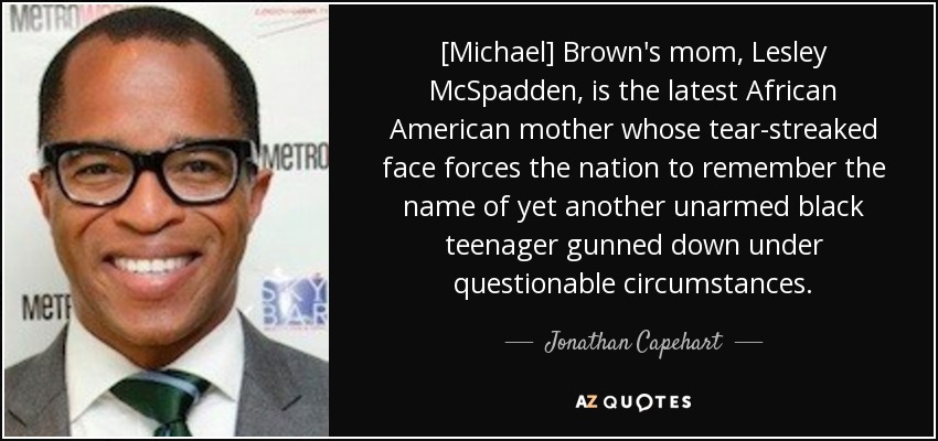 [Michael] Brown's mom, Lesley McSpadden, is the latest African American mother whose tear-streaked face forces the nation to remember the name of yet another unarmed black teenager gunned down under questionable circumstances. - Jonathan Capehart