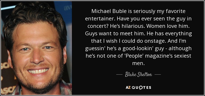 Michael Buble is seriously my favorite entertainer. Have you ever seen the guy in concert? He's hilarious. Women love him. Guys want to meet him. He has everything that I wish I could do onstage. And I'm guessin' he's a good-lookin' guy - although he's not one of 'People' magazine's sexiest men. - Blake Shelton