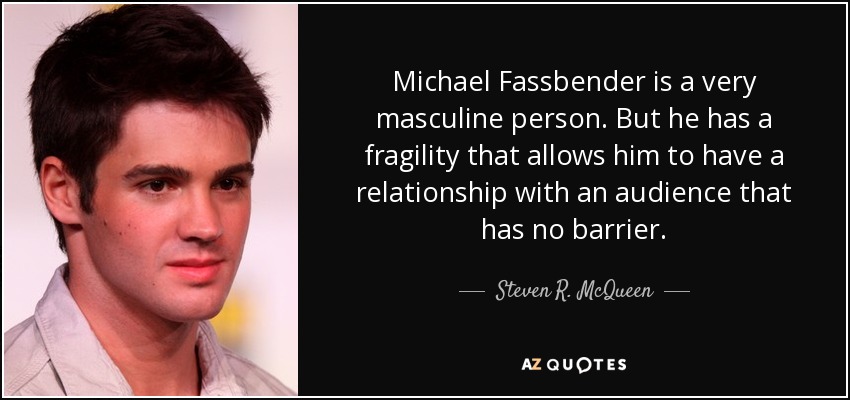 Michael Fassbender is a very masculine person. But he has a fragility that allows him to have a relationship with an audience that has no barrier. - Steven R. McQueen