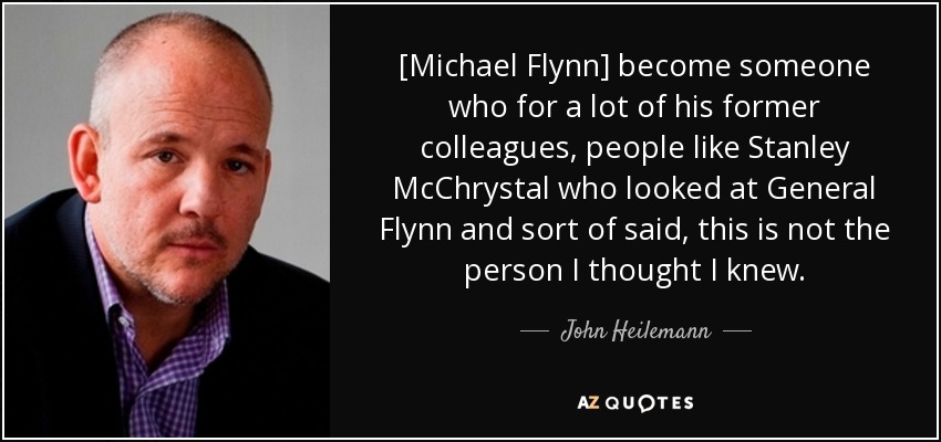 [Michael Flynn] become someone who for a lot of his former colleagues, people like Stanley McChrystal who looked at General Flynn and sort of said, this is not the person I thought I knew. - John Heilemann