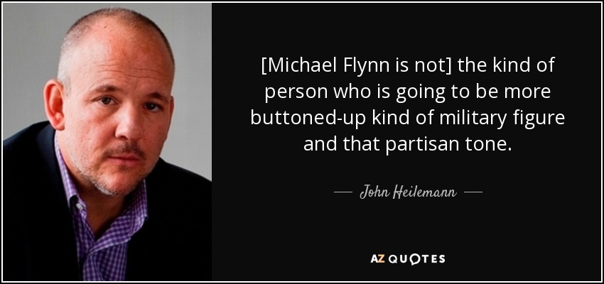 [Michael Flynn is not] the kind of person who is going to be more buttoned-up kind of military figure and that partisan tone. - John Heilemann