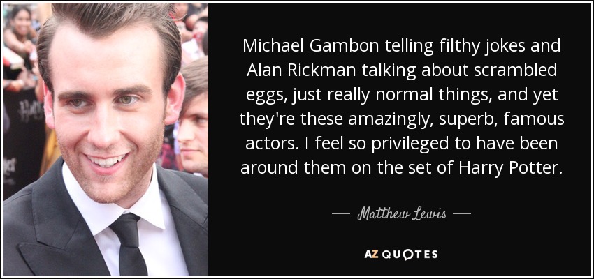 Michael Gambon telling filthy jokes and Alan Rickman talking about scrambled eggs, just really normal things, and yet they're these amazingly, superb, famous actors. I feel so privileged to have been around them on the set of Harry Potter. - Matthew Lewis