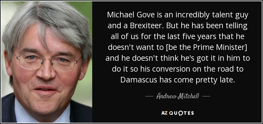Michael Gove is an incredibly talent guy and a Brexiteer. But he has been telling all of us for the last five years that he doesn't want to [be the Prime Minister] and he doesn't think he's got it in him to do it so his conversion on the road to Damascus has come pretty late. - Andrew Mitchell