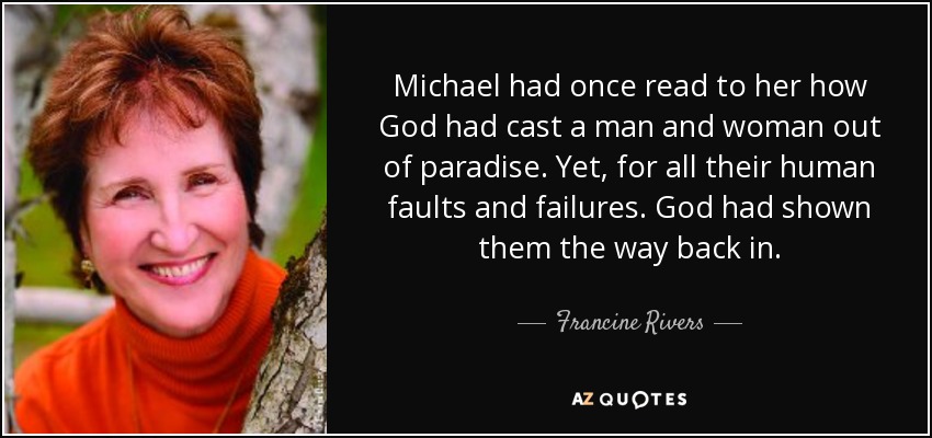 Michael had once read to her how God had cast a man and woman out of paradise. Yet, for all their human faults and failures. God had shown them the way back in. - Francine Rivers