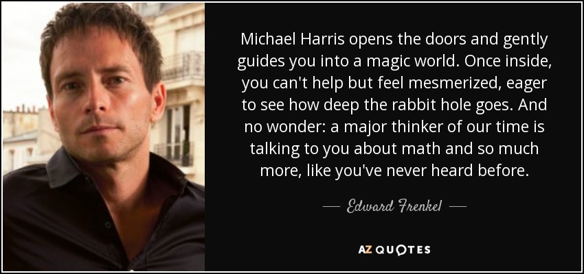 Michael Harris opens the doors and gently guides you into a magic world. Once inside, you can't help but feel mesmerized, eager to see how deep the rabbit hole goes. And no wonder: a major thinker of our time is talking to you about math and so much more, like you've never heard before. - Edward Frenkel