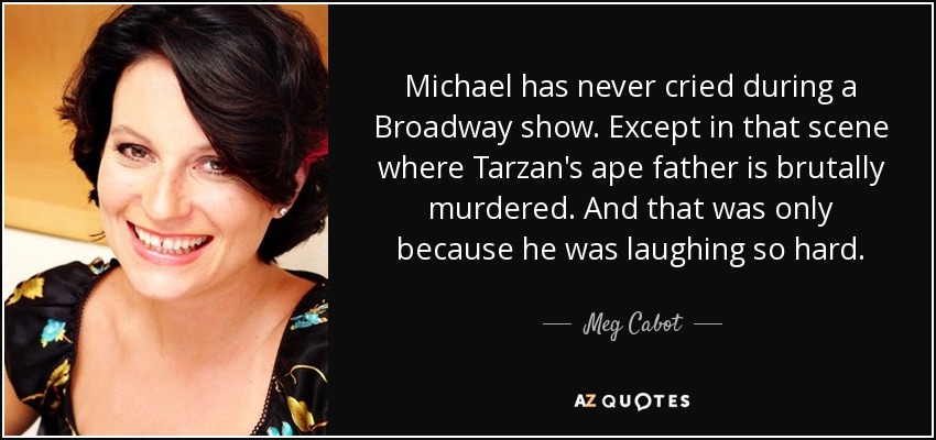 Michael has never cried during a Broadway show. Except in that scene where Tarzan's ape father is brutally murdered. And that was only because he was laughing so hard. - Meg Cabot