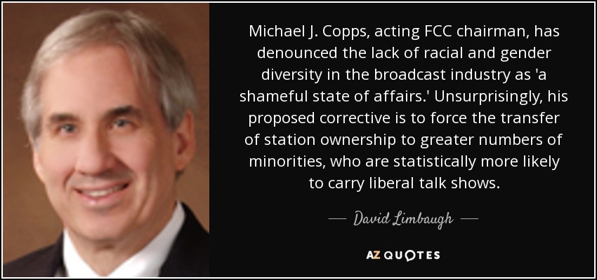Michael J. Copps, acting FCC chairman, has denounced the lack of racial and gender diversity in the broadcast industry as 'a shameful state of affairs.' Unsurprisingly, his proposed corrective is to force the transfer of station ownership to greater numbers of minorities, who are statistically more likely to carry liberal talk shows. - David Limbaugh