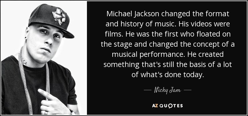 Michael Jackson changed the format and history of music. His videos were films. He was the first who floated on the stage and changed the concept of a musical performance. He created something that's still the basis of a lot of what's done today. - Nicky Jam