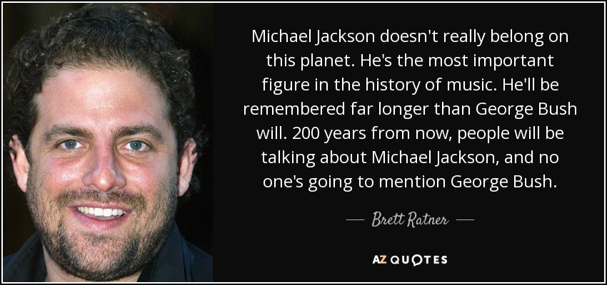 Michael Jackson doesn't really belong on this planet. He's the most important figure in the history of music. He'll be remembered far longer than George Bush will. 200 years from now, people will be talking about Michael Jackson, and no one's going to mention George Bush. - Brett Ratner