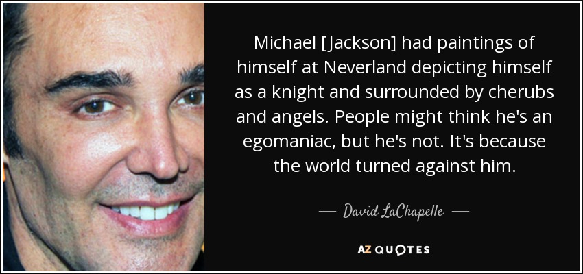 Michael [Jackson] had paintings of himself at Neverland depicting himself as a knight and surrounded by cherubs and angels. People might think he's an egomaniac, but he's not. It's because the world turned against him. - David LaChapelle