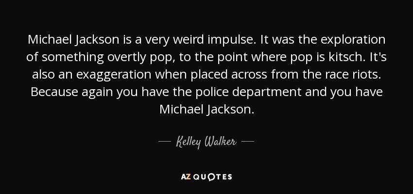 Michael Jackson is a very weird impulse. It was the exploration of something overtly pop, to the point where pop is kitsch. It's also an exaggeration when placed across from the race riots. Because again you have the police department and you have Michael Jackson. - Kelley Walker