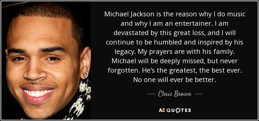 Michael Jackson is the reason why I do music and why I am an entertainer. I am devastated by this great loss, and I will continue to be humbled and inspired by his legacy. My prayers are with his family. Michael will be deeply missed, but never forgotten. He's the greatest, the best ever. No one will ever be better. - Chris Brown